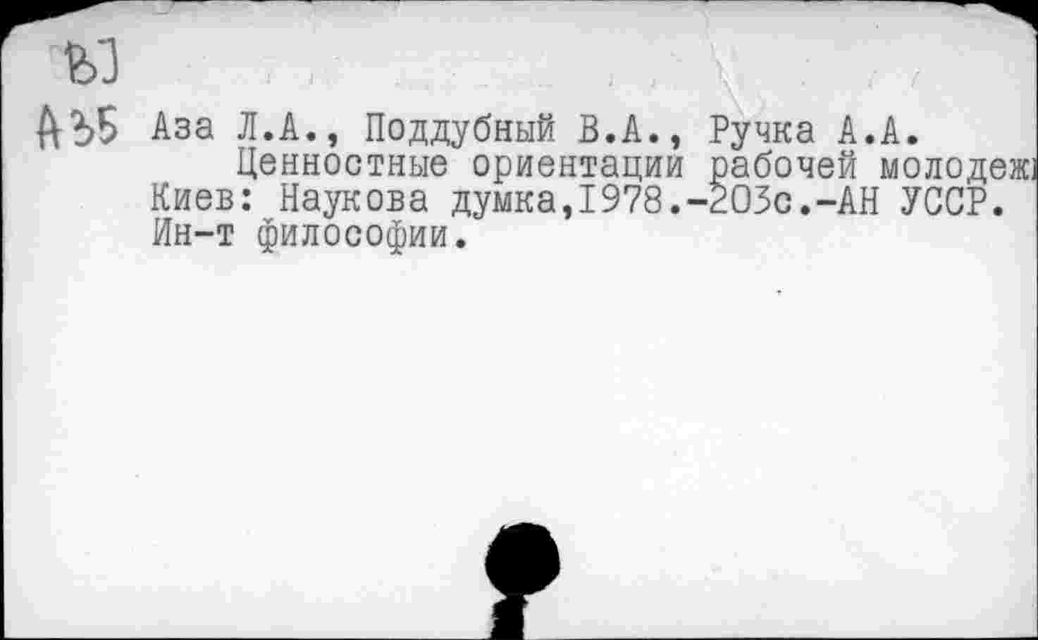 ﻿ЙЪБ Аза Л.А., Поддубный В.А., Ручка А.А.
Ценностные ориентации рабочей молодеж. Киев: Паукова думка,1978.-203с.-АН УССР. Ин-т философии.